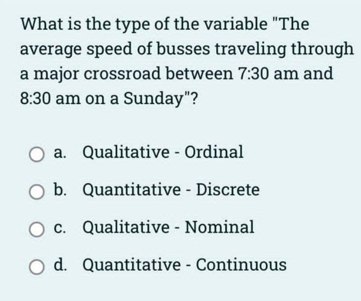 What is the type of the variable "The
average speed of busses traveling through
a major crossroad between 7:30 am and
8:30 am on a Sunday"?
O a. Qualitative - Ordinal
O b.
Quantitative - Discrete
O c.
Qualitative - Nominal
O d. Quantitative - Continuous