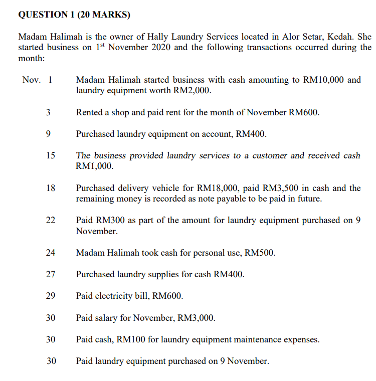 QUESTION 1 (20 MARKS)
Madam Halimah is the owner of Hally Laundry Services located in Alor Setar, Kedah. She
started business on 1*t November 2020 and the following transactions occurred during the
month:
Nov. 1
Madam Halimah started business with cash amounting to RM10,000 and
laundry equipment worth RM2,000.
Rented a shop and paid rent for the month of November RM600.
9
Purchased laundry equipment on account, RM400.
15
The business provided laundry services to a customer and received cash
RM1,000.
18
Purchased delivery vehicle for RM18,000, paid RM3,500 in cash and the
remaining money is recorded as note payable to be paid in future.
22
Paid RM300 as part of the amount for laundry equipment purchased on 9
November.
24
Madam Halimah took cash for personal use, RM500.
27
Purchased laundry supplies for cash RM400.
29
Paid electricity bill, RM600.
30
Paid salary for November, RM3,000.
30
Paid cash, RM100 for laundry equipment maintenance expenses.
30
Paid laundry equipment purchased on 9 November.
