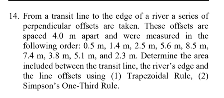 14. From a transit line to the edge of a river a series of
perpendicular offsets are taken. These offsets are
spaced 4.0 m apart and were measured in the
following order: 0.5 m, 1.4 m, 2.5 m, 5.6 m, 8.5 m,
7.4 m, 3.8 m, 5.1 m, and 2.3 m. Determine the area
included between the transit line, the river's edge and
the line offsets using (1) Trapezoidal Rule, (2)
Simpson's One-Third Rule.

