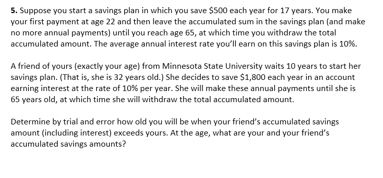 5. Suppose you start a savings plan in which you save $500 each year for 17 years. You make
your first payment at age 22 and then leave the accumulated sum in the savings plan (and make
no more annual payments) until you reach age 65, at which time you withdraw the total
accumulated amount. The average annual interest rate you'll earn on this savings plan is 10%.
A friend of yours (exactly your age) from Minnesota State University waits 10 years to start her
savings plan. (That is, she is 32 years old.) She decides to save $1,800 each year in an account
earning interest at the rate of 10% per year. She will make these annual payments until she is
65 years old, at which time she will withdraw the total accumulated amount.
Determine by trial and error how old you will be when your friend's accumulated savings
amount (including interest) exceeds yours. At the age, what are your and your friend's
accumulated savings amounts?
