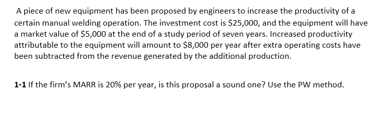 A piece of new equipment has been proposed by engineers to increase the productivity of a
certain manual welding operation. The investment cost is $25,000, and the equipment will have
a market value of $5,000 at the end of a study period of seven years. Increased productivity
attributable to the equipment will amount to $8,000 per year after extra operating costs have
been subtracted from the revenue generated by the additional production.
1-1 If the firm's MARR is 20% per year, is this proposal a sound one? Use the PW method.
