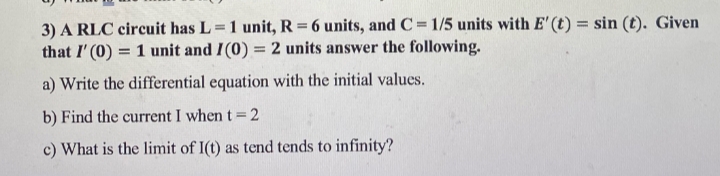 3) A RLC circuit has L=1 unit, R = 6 units, and C=1/5 units with E' (t) = sin(t). Given
that I'(0) = 1 unit and I(0) = 2 units answer the following.
a) Write the differential equation with the initial values.
b) Find the current I when t = 2
c) What is the limit of I(t) as tend tends to infinity?