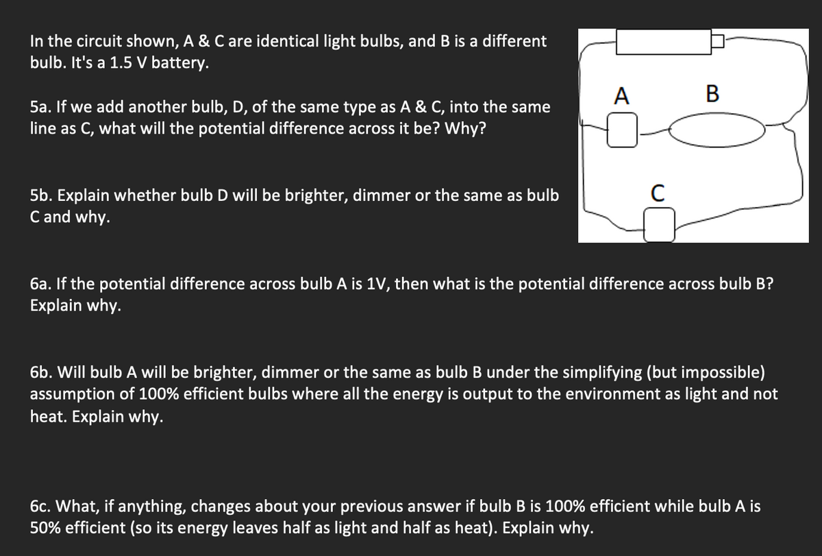 In the circuit shown, A & C are identical light bulbs, and B is a different
bulb. It's a 1.5 V battery.
5a. If we add another bulb, D, of the same type as A & C, into the same
line as C, what will the potential difference across it be? Why?
A
B
5b. Explain whether bulb D will be brighter, dimmer or the same as bulb
C and why.
C
6a. If the potential difference across bulb A is 1V, then what is the potential difference across bulb B?
Explain why.
6b. Will bulb A will be brighter, dimmer or the same as bulb B under the simplifying (but impossible)
assumption of 100% efficient bulbs where all the energy is output to the environment as light and not
heat. Explain why.
6c. What, if anything, changes about your previous answer if bulb B is 100% efficient while bulb A is
50% efficient (so its energy leaves half as light and half as heat). Explain why.