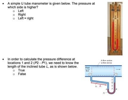 • A simple U tube manometer is given below. The pressure at
which side is higher?
o Left
o Right
o Left = right
• In order to calculate the pressure difference at
locations 1 and 2 (P2 - P1), we need to know the
length of the inclined tube L, as is shown below.
o True
o False
A fow section
fow device
Fluid
