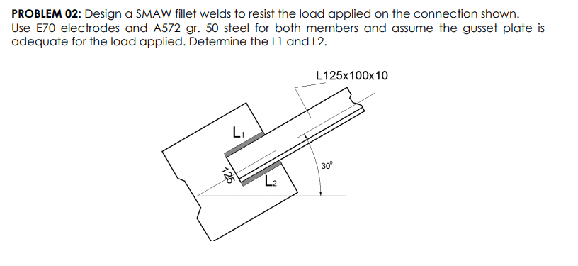 PROBLEM 02: Design a SMAW fillet welds to resist the load applied on the connection shown.
Use E70 electrodes and A572 gr. 50 steel for both members and assume the gusset plate is
adequate for the load applied. Determine the L1 and L2.
L125x100x10
L,
30°
L2
125
