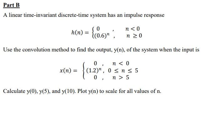 Part B
A linear time-invariant discrete-time system has an impulse response
h(n) = {co.6)" ,
n <0
n 20
Use the convolution method to find the output, y(n), of the system when the input is
0 , n< 0
(1.2)", 0 < n 5
0 , n> 5
x(n) =
Calculate y(0), y(5), and y(10). Plot y(n) to scale for all values of n.
