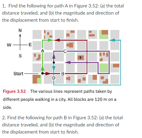 1. Find the following for path A in Figure 3.52: (a) the total
distance traveled, and (b) the magnitude and direction of
the displacement from start to finish.
N
w
-E
S
Start
B-
D
Figure 3.52 The various lines represent paths taken by
different people walking in a city. All blocks are 120 m on a
side.
2. Find the following for path B in Figure 3.52: (a) the total
distance traveled, and (b) the magnitude and direction of
the displacement from start to finish.
