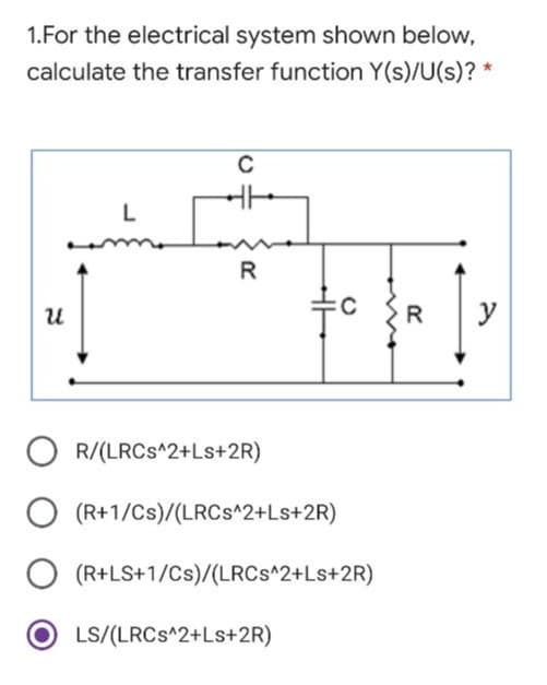 1.For the electrical system shown below,
calculate the transfer function Y(s)/U(s)? *
L
R
R
y
O R/(LRCS^2+Ls+2R)
(R+1/Cs)/(LRCS^2+Ls+2R)
(R+LS+1/Cs)/(LRCS^2+Ls+2R)
LS/(LRCS^2+Ls+2R)
