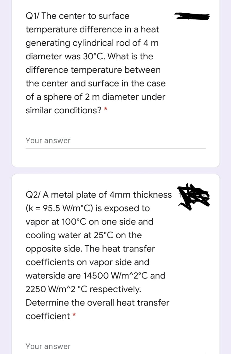 Q1/ The center to surface
temperature difference in a heat
generating cylindrical rod of 4 m
diameter was 30°C. What is the
difference temperature between
the center and surface in the case
of a sphere of 2 m diameter under
similar conditions? *
Your answer
Q2/ A metal plate of 4mm thickness
(k = 95.5 W/m°C) is exposed to
vapor at 100°C on one side and
cooling water at 25°C on the
opposite side. The heat transfer
coefficients on vapor side and
waterside are 14500 W/m^2°C and
2250 W/m^2 °C respectively.
Determine the overall heat transfer
coefficient *
Your answer

