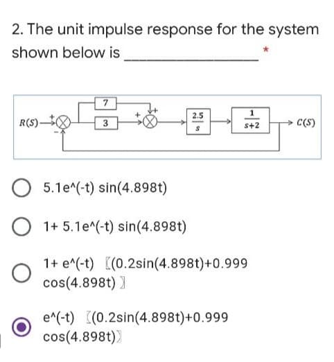 2. The unit impulse response for the system
shown below is
2.5
1
R(S)-
3
s+2
C(S)
5.1e^(-t) sin(4.898t)
O 1+ 5.1e^(-t) sin(4.898t)
1+ e^(-t) [(0.2sin(4.898t)+0.999
cos(4.898t) )
e^(-t) ((0.2sin(4.898t)+0.999
cos(4.898t))
