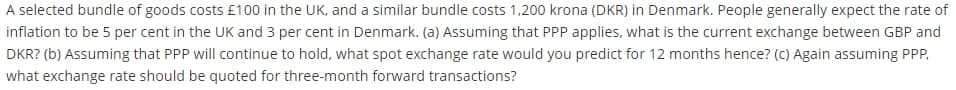 A selected bundle of goods costs £100 in the UK, and a similar bundle costs 1,200 krona (DKR) in Denmark. People generally expect the rate of
inflation to be 5 per cent in the UK and 3 per cent in Denmark. (a) Assuming that PPP applies, what is the current exchange between GBP and
DKR? (b) Assuming that PPP will continue to hold, what spot exchange rate would you predict for 12 months hence? (c) Again assuming PPP,
what exchange rate should be quoted for three-month forward transactions?
