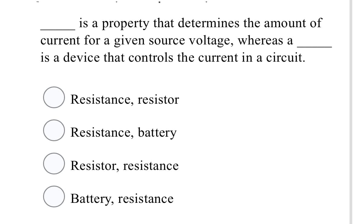 is a property that determines the amount of
current for a given source voltage, whereas a
is a device that controls the current in a circuit.
Resistance, resistor
Resistance, battery
Resistor, resistance
O Battery, resistance
