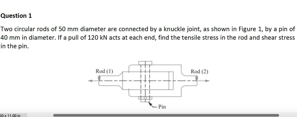 Question 1
Two circular rods of 50 mm diameter are connected by a knuckle joint, as shown in Figure 1, by a pin of
40 mm in diameter. If a pull of 120 kN acts at each end, find the tensile stress in the rod and shear stress
in the pin.
50 x 11.00 in
Rod (1)
Pin
Rod (2)