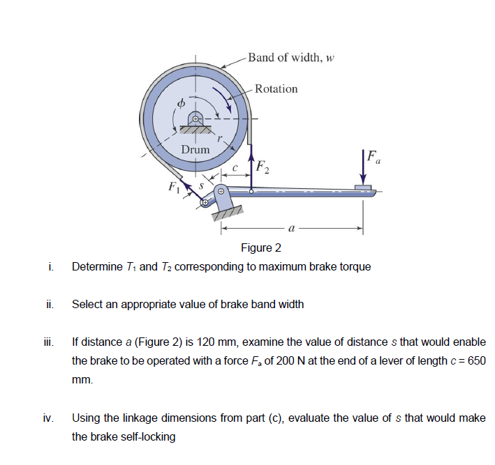 i.
ii.
III.
iv.
Drum
Band of width, w
- Rotation
F2
Figure 2
Determine 7₁ and T₂ corresponding to maximum brake torque
Select an appropriate value of brake band width
a
If distance a (Figure 2) is 120 mm, examine the value of distances that would enable
the brake to be operated with a force F₂ of 200 N at the end of a lever of length c = 650
mm.
Using the linkage dimensions from part (c), evaluate the value of s that would make
the brake self-locking