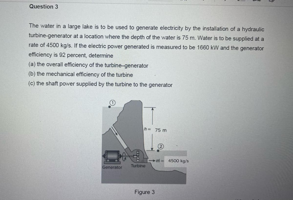 Question 3
The water in a large lake is to be used to generate electricity by the installation of a hydraulic
turbine-generator at a location where the depth of the water is 75 m. Water is to be supplied at a
rate of 4500 kg/s. If the electric power generated is measured to be 1660 kW and the generator
efficiency is 92 percent, determine
(a) the overall efficiency of the turbine-generator
(b) the mechanical efficiency of the turbine
(c) the shaft power supplied by the turbine to the generator
Generator
h = 75 m
Turbine
Figure 3
m= 4500 kg/s