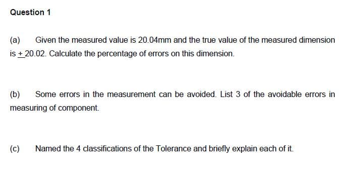 Question 1
(a)
Given the measured value is 20.04mm and the true value of the measured dimension
is +20.02. Calculate the percentage of errors on this dimension.
(b) Some errors in the measurement can be avoided. List 3 of the avoidable errors in
measuring of component.
(c) Named the 4 classifications of the Tolerance and briefly explain each of it.
