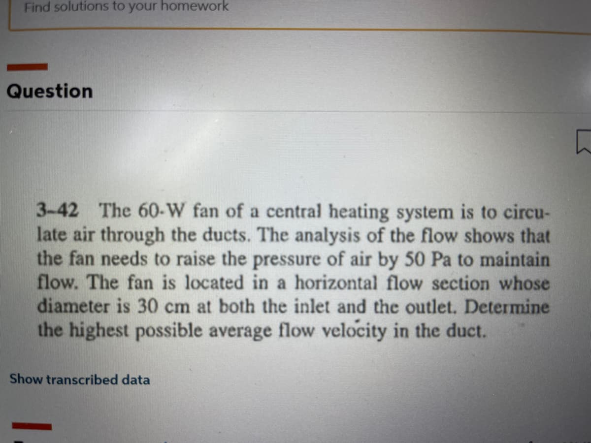 Find solutions to your homework
Question
3-42 The 60-W fan of a central heating system is to circu-
late air through the ducts. The analysis of the flow shows that
the fan needs to raise the pressure of air by 50 Pa to maintain
flow. The fan is located in a horizontal flow section whose
diameter is 30 cm at both the inlet and the outlet. Determine
the highest possible average flow velocity in the duct.
Show transcribed data
