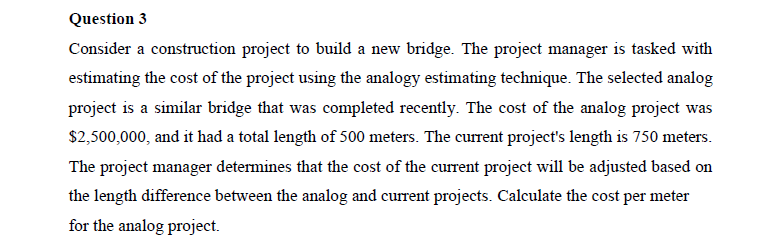 Question 3
Consider a construction project to build a new bridge. The project manager is tasked with
estimating the cost of the project using the analogy estimating technique. The selected analog
project is a similar bridge that was completed recently. The cost of the analog project was
$2,500,000, and it had a total length of 500 meters. The current project's length is 750 meters.
The project manager determines that the cost of the current project will be adjusted based on
the length difference between the analog and current projects. Calculate the cost per meter
for the analog project.