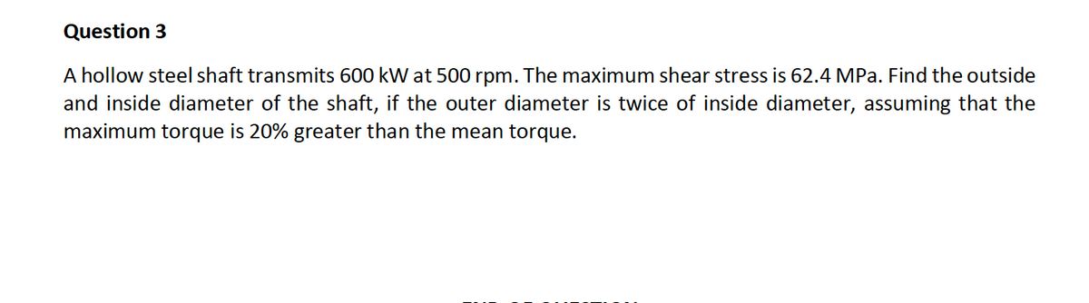Question 3
A hollow steel shaft transmits 600 kW at 500 rpm. The maximum shear stress is 62.4 MPa. Find the outside
and inside diameter of the shaft, if the outer diameter is twice of inside diameter, assuming that the
maximum torque is 20% greater than the mean torque.
