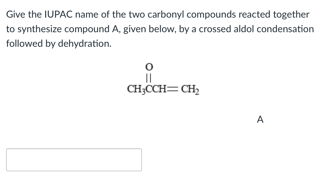 Give the IUPAC name of the two carbonyl compounds reacted together
to synthesize compound A, given below, by a crossed aldol condensation
followed by dehydration.
||
CH3CCH=CH₂2
A