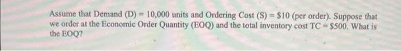 Assume that Demand (D) = 10,000 units and Ordering Cost (S) = $10 (per order). Suppose that
we order at the Economic Order Quantity (EOQ) and the total inventory cost TC $500. What is
the EOQ?