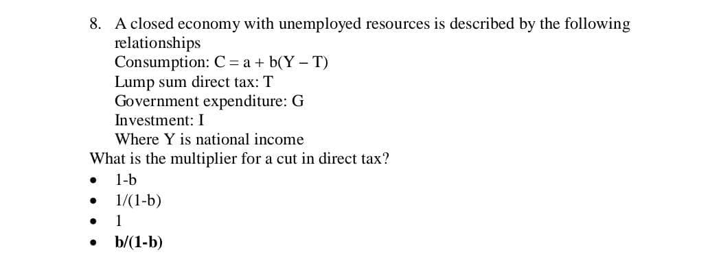 8. A closed economy with unemployed resources is described by the following
relationships
Consumption: C = a + b(Y- T)
Lump sum direct tax: T
Government expenditure: G
Investment: I
Where Y is national income
What is the multiplier for a cut in direct tax?
1-b
1/(1-b)
1
b/(1-b)

