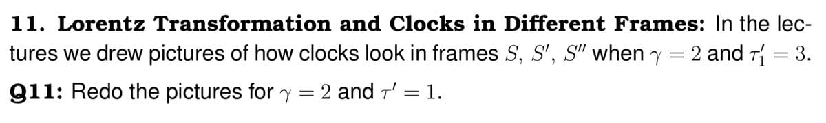 11. Lorentz Transformation and Clocks in Different Frames: In the lec-
tures we drew pictures of how clocks look in frames S, S', S" when y = 2 and T₁ = 3.
911: Redo the pictures for y = 2 and 7' = 1.
T'