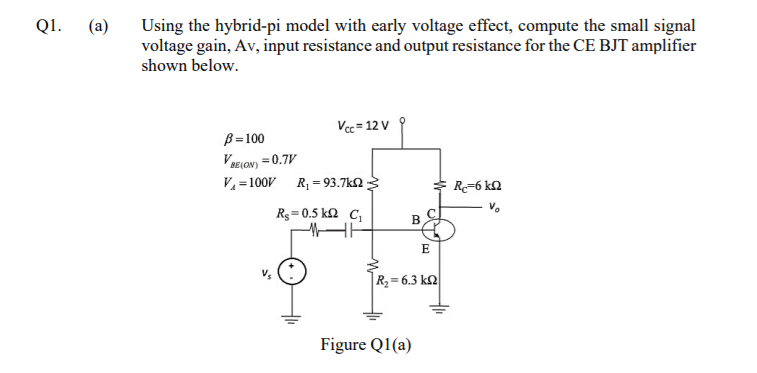 Q1.
(a)
Using the hybrid-pi model with early voltage effect, compute the small signal
voltage gain, Av, input resistance and output resistance for the CE BJT amplifier
shown below.
Vec = 12 V
B=100
VRELON) = 0.7V
V = 100V R, = 93.7k2 3
R=6 kN
Rg=0.5 k2 C,
E
R2= 6.3 k
Figure Q1(a)
