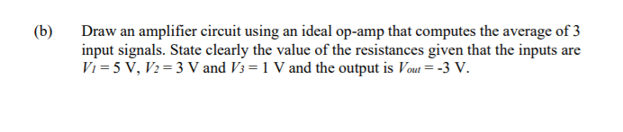 (b)
Draw an amplifier circuit using an ideal op-amp that computes the average of 3
input signals. State clearly the value of the resistances given that the inputs are
Vi = 5 V, V2= 3 V and V3 = 1 V and the output is Vout = -3 V.
