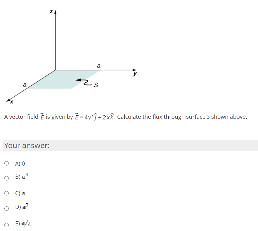 ZA
a
y
a
A vector field È is given by E = 4y3Î+2xR. Calculate the flux through surface S shown above.
Your answer:
A) O
B) a4
C) a
O D)a3
E) a/4

