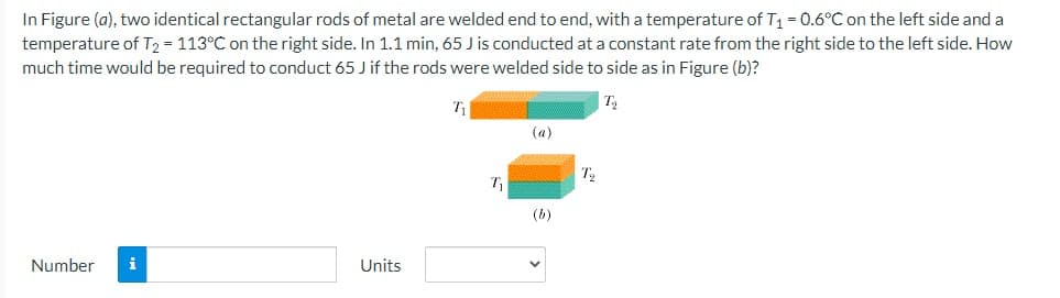 In Figure (a), two identical rectangular rods of metal are welded end to end, with a temperature of T1 = 0.6°C on the left side and a
temperature of T2 = 113°C on the right side. In 1.1 min, 65 J is conducted at a constant rate from the right side to the left side. How
much time would be required to conduct 65 J if the rods were welded side to side as in Figure (b)?
(a)
(b)
Number
i
Units

