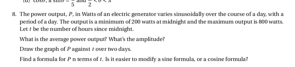 5
2
8. The power output, P, in Watts of an electric generator varies sinusoidally over the course of a day, with a
period of a day. The output is a minimum of 200 watts at midnight and the maximum output is 800 watts.
Let t be the number of hours since midnight.
What is the average power output? What's the amplitude?
Draw the graph of P against t over two days.
Find a formula for P n terms of t. Is it easier to modify a sine formula, or a cosine formula?
