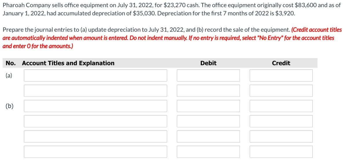 Pharoah Company sells office equipment on July 31, 2022, for $23,270 cash. The office equipment originally cost $83,600 and as of
January 1, 2022, had accumulated depreciation of $35,030. Depreciation for the first 7 months of 2022 is $3,920.
Prepare the journal entries to (a) update depreciation to July 31, 2022, and (b) record the sale of the equipment. (Credit account titles
are automatically indented when amount is entered. Do not indent manually. If no entry is required, select "No Entry" for the account titles
and enter O for the amounts.)
No. Account Titles and Explanation
(a)
(b)
Debit
Credit