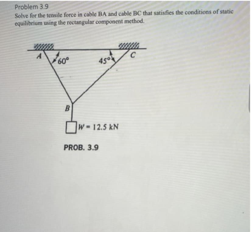 Problem 3.9
Solve for the tensile force in cable BA and cable BC that satisfies the conditions of static
equilibrium using the rectangular component method.
A
60°
B
4501
W-12.5 kN
PROB. 3.9
C