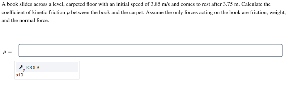 A book slides across a level, carpeted floor with an initial speed of 3.85 m/s and comes to rest after 3.75 m. Calculate the
coefficient of kinetic friction between the book and the carpet. Assume the only forces acting on the book are friction, weight,
and the normal force.
μ =
X10
TOOLS