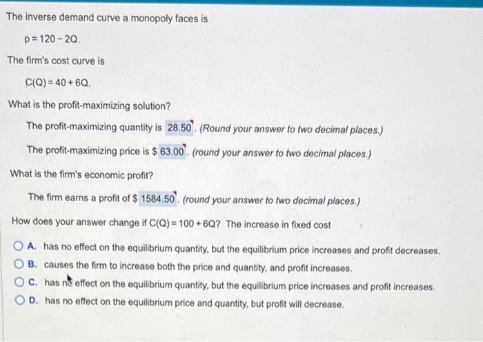The inverse demand curve a monopoly faces is
p=120-2Q.
The firm's cost curve is
C(Q) = 40 +6Q.
What is the profit-maximizing solution?
The profit-maximizing quantity is 28.50. (Round your answer to two decimal places.)
The profit-maximizing price is $63.00. (round your answer to two decimal places.)
What is the firm's economic profit?
The firm earns a profit of $ 1584.50. (round your answer to two decimal places.)
How does your answer change if C(Q)= 100+6Q? The increase in fixed cost
OA. has no effect on the equilibrium quantity, but the equilibrium price increases and profit decreases.
B. causes the firm to increase both the price and quantity, and profit increases.
OC. has no effect on the equilibrium quantity, but the equilibrium price increases and profit increases.
D. has no effect on the equilibrium price and quantity, but profit will decrease.