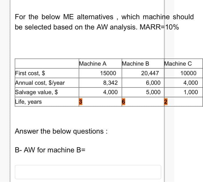 For the below ME alternatives, which machine should
be selected based on the AW analysis. MARR=10%
First cost, $
Annual cost, $/year
Salvage value, $
Life, years
Machine A
15000
B- AW for machine B=
8,342
4,000
Answer the below questions :
Machine B
6
20,447
6,000
5,000
Machine C
10000
4,000
1,000