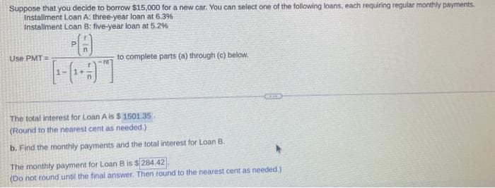 Suppose that you decide to borrow $15,000 for a new car. You can select one of the following loans, each requiring regular monthly payments.
Installment Loan A: three-year loan at 6.3%
Installment Loan B: five-year loan at 5.2%
Use PMT=
nt]
to complete parts (a) through (c) below.
The total interest for Loan A is $1501.35.
(Round to the nearest cent as needed.)
b. Find the monthly payments and the total interest for Loan B.
The monthly payment for Loan B is $284.42
(Do not round until the final answer. Then round to the nearest cent as needed.)