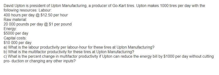 David Upton is president of Upton Manufacturing, a producer of Go-Kart tires. Upton makes 1000 tires per day with the
following resources: Labour:
400 hours per day @ $12.50 per hour
Raw material:
20 000 pounds per day @ $1 per pound
Energy:
$5000 per day
Capital costs:
$10 000 per day
a) What is the labour productivity per labour-hour for these tires at Upton Manufacturing?
b) What is the multifactor productivity for these tires at Upton Manufacturing?
c) What is the percent change in multifactor productivity if Upton can reduce the energy bill by $1000 per day without cutting
pro- duction or changing any other inputs?