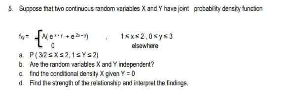 5. Suppose that two continuous random variables X and Y have joint probability density function
fay =
A( ey
+ e 2-1)
1sxs2,0sys3
elsewhere
a. P(3/2 <Xs2,1sYS2)
b. Are the random variables X and Y independent?
c. find the conditional density X given Y = 0
d. Find the strength of the relationship and interpret the findings.
