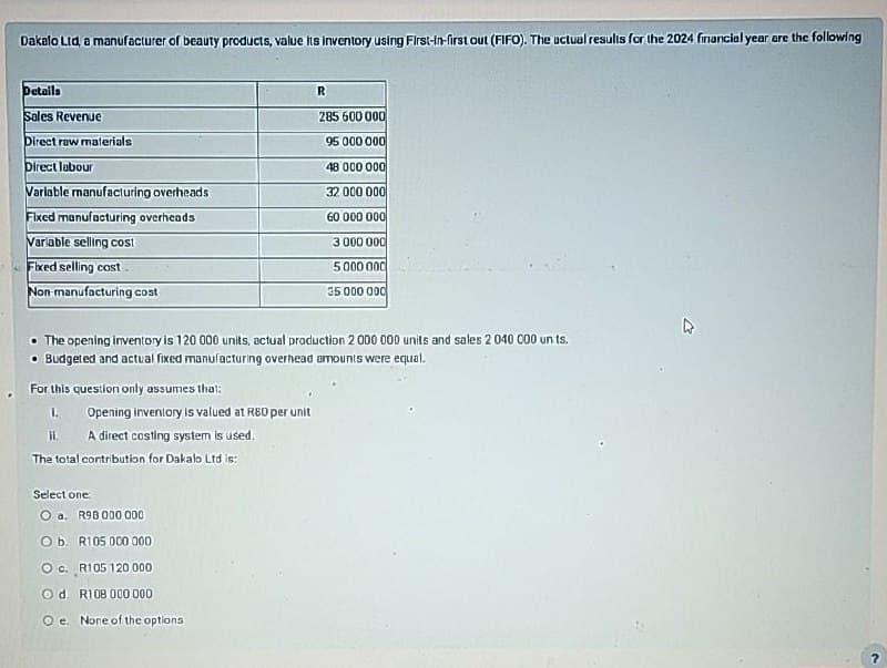 Dakalo Ltd, a manufacturer of beauty products, value its inventory using First-in-first out (FIFO). The actual results for the 2024 financial year are the following
Details
Sales Revenue
R
285 600 000
Direct raw materials
95 000 000
Direct labour
48 000 000
Variable manufacturing overheads
32 000 000
Fixed manufacturing overheads
60 000 000
Variable selling cost
Fixed selling cost
Non-manufacturing cost
3 000 000
5000 000
35 000 000
The opening inventory is 120 000 units, actual production 2 000 000 units and sales 2 040 000 units.
• Budgeted and actual fixed manufacturing overhead amounts were equal.
For this question only assumes that:
1.
II.
Opening inventory is valued at R80 per unit
A direct costing system is used.
The total contribution for Dakalo Ltd is:
Select one:
O a. R98 000 000
O b. R105 000 000
O c. R105 120 000
Od. R108 000 000
O e. None of the options
R