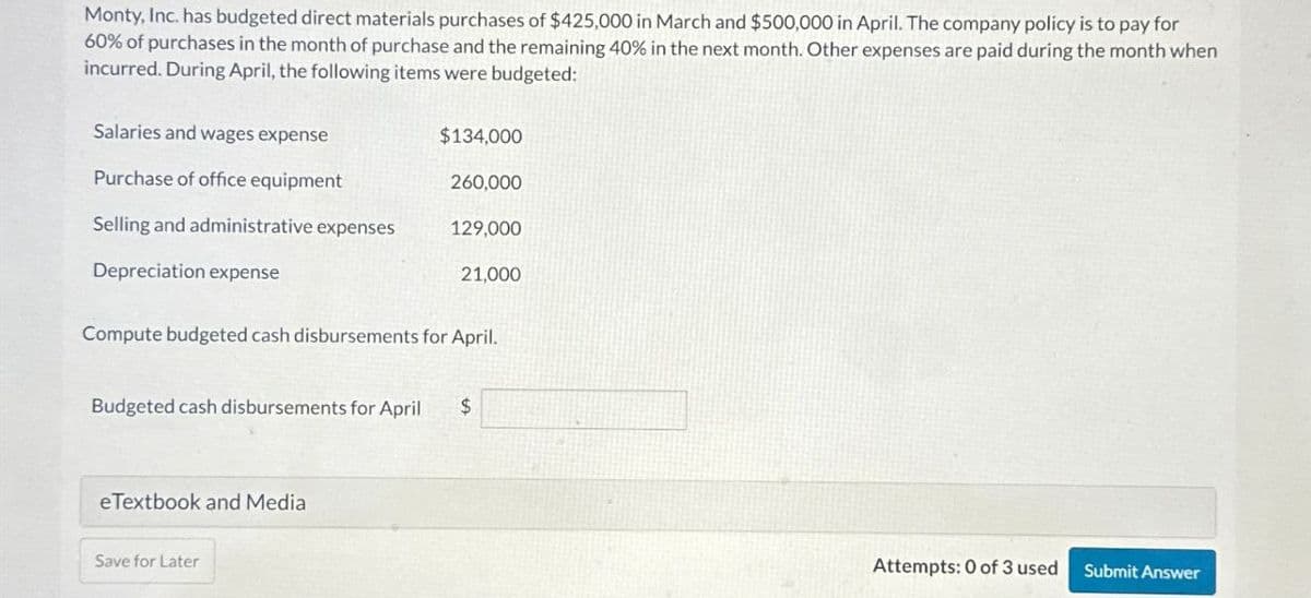 Monty, Inc. has budgeted direct materials purchases of $425,000 in March and $500,000 in April. The company policy is to pay for
60% of purchases in the month of purchase and the remaining 40% in the next month. Other expenses are paid during the month when
incurred. During April, the following items were budgeted:
Salaries and wages expense
$134,000
Purchase of office equipment
260,000
Selling and administrative expenses
129,000
Depreciation expense
21.000
Compute budgeted cash disbursements for April.
Budgeted cash disbursements for April $
eTextbook and Media
Save for Later
Attempts: 0 of 3 used Submit Answer