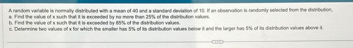 A random variable is normally distributed with a mean of 40 and a standard deviation of 10. If an observation is randomly selected from the distribution,
a. Find the value of x such that it is exceeded by no more than 25% of the distribution values.
b. Find the value of x such that it is exceeded by 85% of the distribution values.
c. Determine two values of x for which the smaller has 5% of its distribution values below it and the larger has 5% of its distribution values above it.