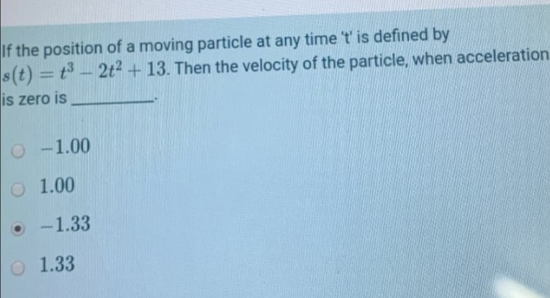 If the position of a moving particle at any time t' is defined by
s(t) = t - 2t2 + 13. Then the velocity of the particle, when acceleration
%3D
is zero is
O -1.00
O 1.00
-1.33
O 1.33
