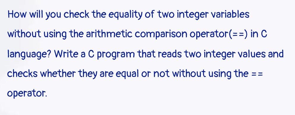 How will you check the equality of two integer variables
without using the arithmetic comparison operator(%3D%3) in C
language? Write a C program that reads two integer values and
checks whether they are equal or not without using the
%3%3D
operator.
