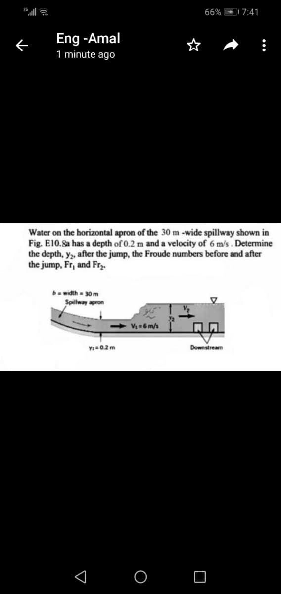 66% 7:41
Eng -Amal
1 minute ago
Water on the horizontal apron of the 30 m -wide spillway shown in
Fig. E10.8a has a depth of 0.2 m and a velocity of 6 m/s. Determine
the depth, y, after the jump, the Froude numbers before and after
the jump, Fr, and Fr3.
bwidth- 30 m
Spilway apron
4 V=6 m/s
Y=0.2 m
Downstream
