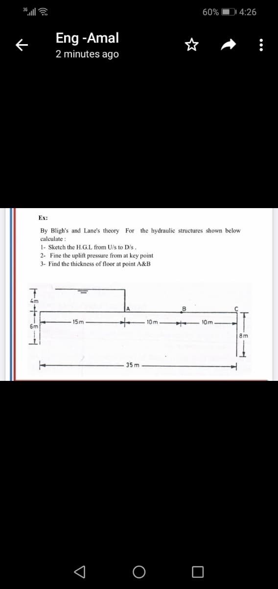 60% DI 4:26
Eng -Amal
2 minutes ago
Ex:
By Bligh's and Lane's theory For the hydraulic structures shown below
calculate :
1- Sketch the H.G.L from U/s to D's.
2- Fine the uplift pressure from at key point
3- Find the thickness of floor at point A&B
4m
-15m
10m
10m
6m
8m
35 m
