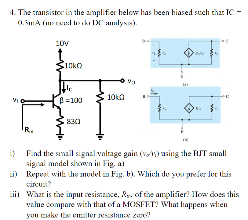 4. The transistor in the amplifier below has been biased such that IC -
0.3mA (no need to do DC analysis).
=
10V
Bo
+
8m
o C
10ΚΩ
o Vo
(a)
- С
10ΚΩ
ẞ =100
Bib
83Ω
Rin
(b)
i) Find the small signal voltage gain (vo/vi) using the BJT small
signal model shown in Fig. a)
ii) Repeat with the model in Fig. b). Which do you prefer for this
circuit?
iii) What is the input resistance, Rin, of the amplifier? How does this
value compare with that of a MOSFET? What happens when
you make the emitter resistance zero?