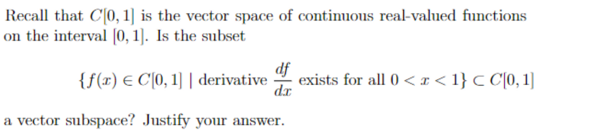 Recall that C[0, 1] is the vector space of continuous real-valued functions
on the interval [0, 1]. Is the subset
df
{f(x) = C[0, 1] | derivative exists for all 0<x< 1} < C[0, 1]
d.x
a vector subspace? Justify your answer.