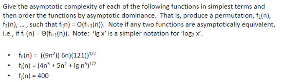 Give the asymptotic complexity of each of the following functions in simplest terms and
then order the functions by asymptotic dominance. That is, produce a permutation, f₁(n),
f₂(n),..., such that fi(n) = O(fi+1(n)). Note if any two functions are asymptotically equivalent,
i.e., if fi (n) = (fi+1(n)). Note: 'Igx' is a simpler notation for 'log2 x'.
fn(n)= ((9n²)( 6n)(121))¹/²
fi(n) = (4n5 + 5n² + lg n5)¹/2
fj(n) = 400
